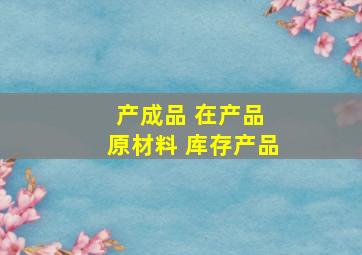 产成品 在产品 原材料 库存产品